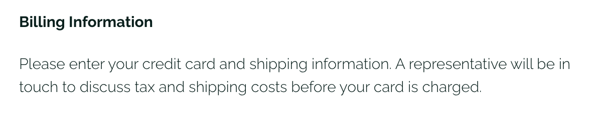 A screenshot of the default billing information text on the check out page: Please enter your credit card and shipping information. A representative will be in touch to discuss tax and shipping costs before your card is charged.